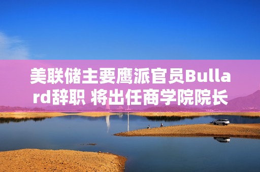 美联储主要鹰派官员Bullard辞职 将出任商学院院长 第1张