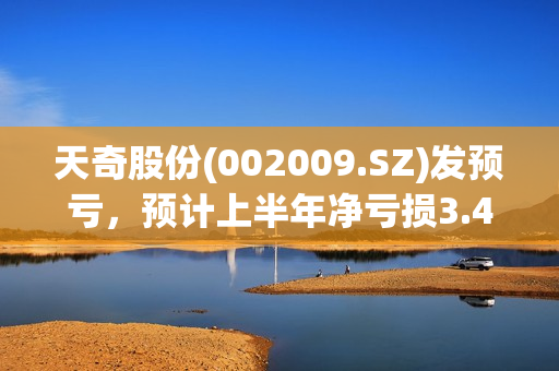 天奇股份(002009.SZ)发预亏，预计上半年净亏损3.4亿元-3.5亿元，由盈转亏