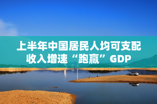 上半年中国居民人均可支配收入增速“跑赢”GDP 第1张