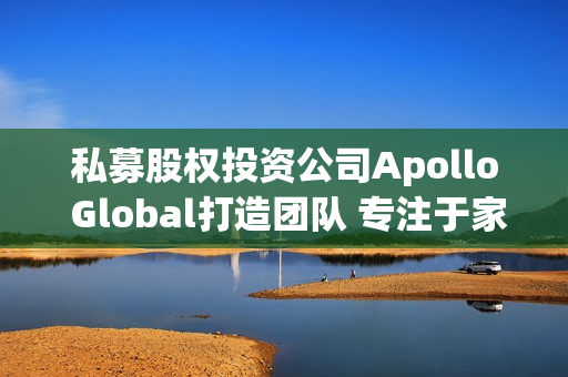 私募股权投资公司Apollo Global打造团队 专注于家族理财室业务