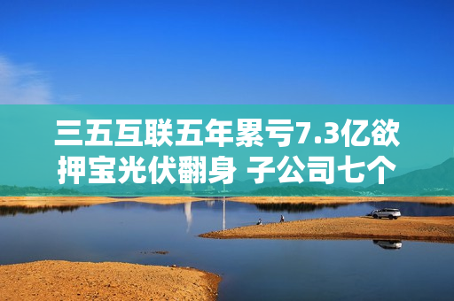 三五互联五年累亏7.3亿欲押宝光伏翻身 子公司七个月引资6.95亿估值20亿增4.6倍 第1张