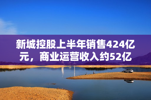 新城控股上半年销售424亿元，商业运营收入约52亿元 第1张