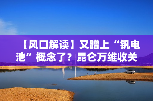 【风口解读】又蹭上“钒电池”概念了？昆仑万维收关注函！ 第1张