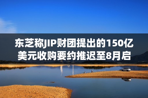 东芝称JIP财团提出的150亿美元收购要约推迟至8月启动 第1张