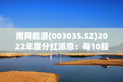 南网能源(003035.SZ)2022年度分红派息：每10股派0.147元 7月27日股权登记 第1张