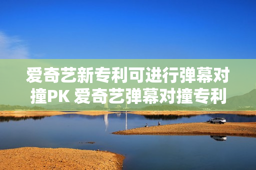 爱奇艺新专利可进行弹幕对撞PK 爱奇艺弹幕对撞专利获授权 第1张