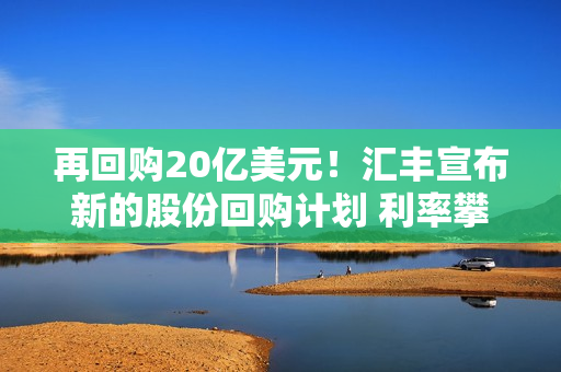 再回购20亿美元！汇丰宣布新的股份回购计划 利率攀升带动该银行获利