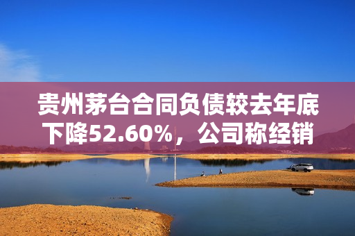 贵州茅台合同负债较去年底下降52.60%，公司称经销商预付货款减少