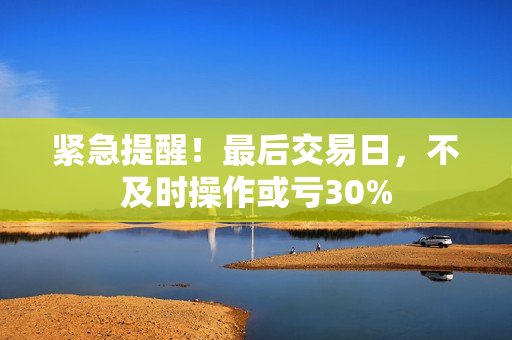 紧急提醒！最后交易日，不及时操作或亏30% 第1张