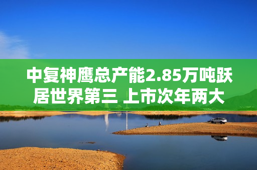 中复神鹰总产能2.85万吨跃居世界第三 上市次年两大IPO项目投产实现效益1.08亿 第1张