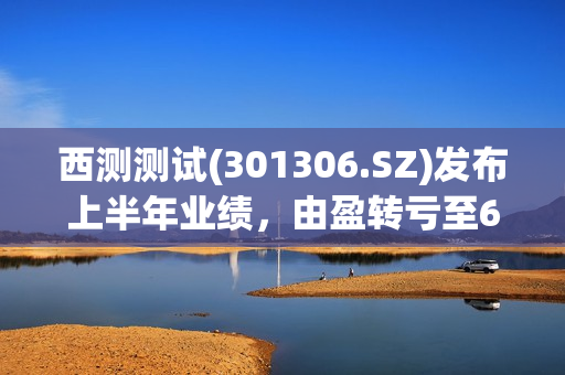 西测测试(301306.SZ)发布上半年业绩，由盈转亏至624.77万元