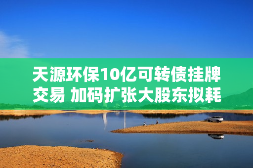 天源环保10亿可转债挂牌交易 加码扩张大股东拟耗资超4000万增持 第1张