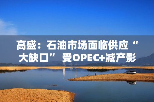 高盛：石油市场面临供应“大缺口” 受OPEC+减产影响 第1张