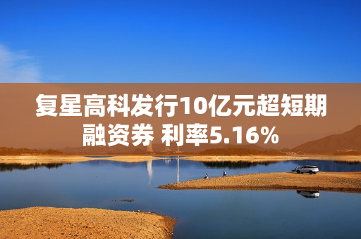 复星高科发行10亿元超短期融资券 利率5.16% 第1张