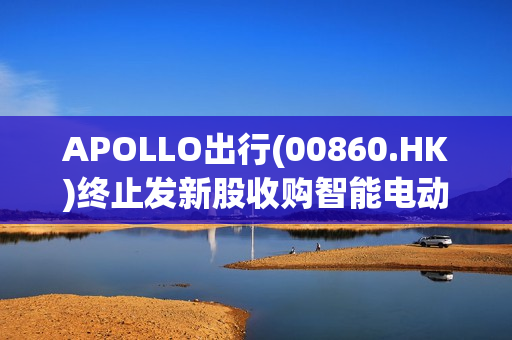 APOLLO出行(00860.HK)终止发新股收购智能电动乘用车业 第1张