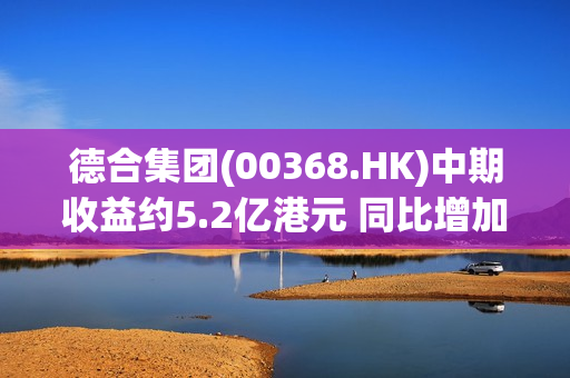 德合集团(00368.HK)中期收益约5.2亿港元 同比增加约67.1% 第1张