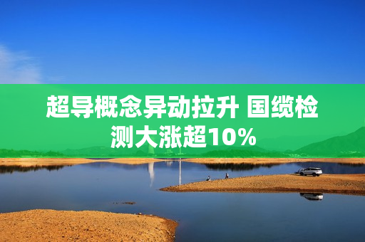 超导概念异动拉升 国缆检测大涨超10% 第1张