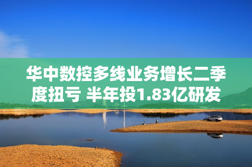 华中数控多线业务增长二季度扭亏 半年投1.83亿研发费占营收20.66%