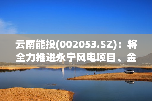 云南能投(002053.SZ)：将全力推进永宁风电项目、金钟一期风电项目、葫芦地光伏项目早日建成并网 第1张