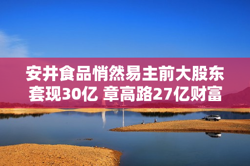 安井食品悄然易主前大股东套现30亿 章高路27亿财富7150万贱卖疑窦重重 第1张