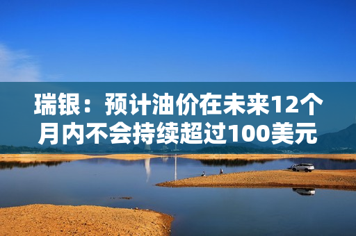 瑞银：预计油价在未来12个月内不会持续超过100美元 第1张