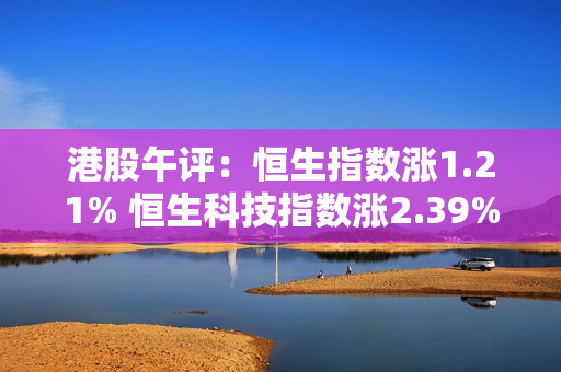 港股午评：恒生指数涨1.21% 恒生科技指数涨2.39% 第1张