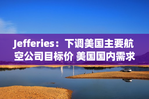 Jefferies：下调美国主要航空公司目标价 美国国内需求疲软 第1张