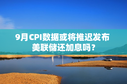 9月CPI数据或将推迟发布 美联储还加息吗？ 第1张