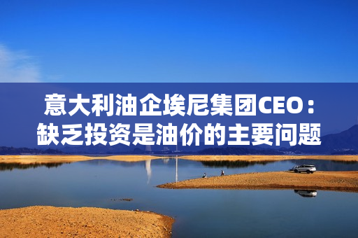 意大利油企埃尼集团CEO：缺乏投资是油价的主要问题，欧佩克+不太可能进一步削减石油产量。 第1张