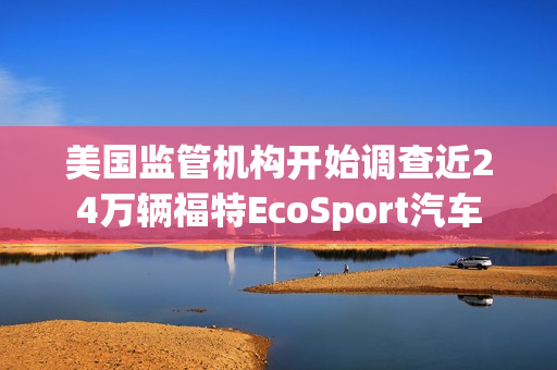 美国监管机构开始调查近24万辆福特EcoSport汽车 第1张