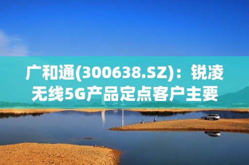 广和通(300638.SZ)：锐凌无线5G产品定点客户主要为海外知名整车厂，5G产品出货预计到2025年