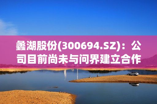 蠡湖股份(300694.SZ)：公司目前尚未与问界建立合作关系 第1张