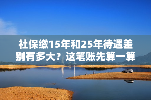 社保缴15年和25年待遇差别有多大？这笔账先算一算！ 第1张