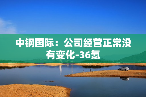 中钢国际：公司经营正常没有变化-36氪 第1张