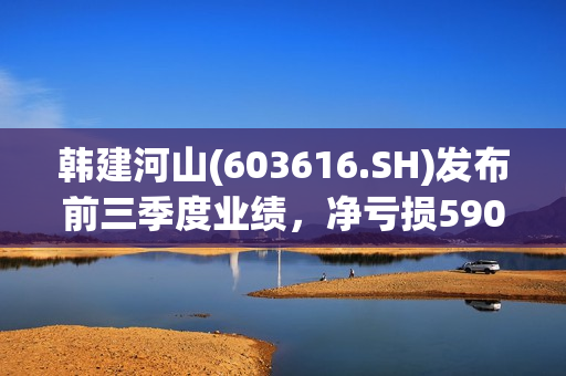 韩建河山(603616.SH)发布前三季度业绩，净亏损5907万元 第1张