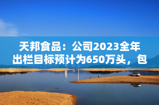 天邦食品：公司2023全年出栏目标预计为650万头，包含仔猪销售，后续会根据市场行情进行动态调整 第1张