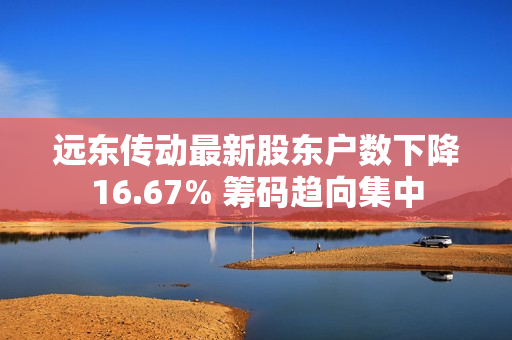 远东传动最新股东户数下降16.67% 筹码趋向集中 第1张