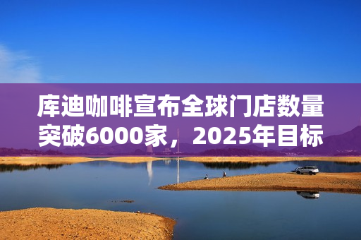 库迪咖啡宣布全球门店数量突破6000家，2025年目标2万家！投资者关注扩张战略和挑战应对！ 第1张