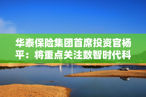 华泰保险集团首席投资官杨平：将重点关注数智时代科技创新及产业升级发展空间 第1张