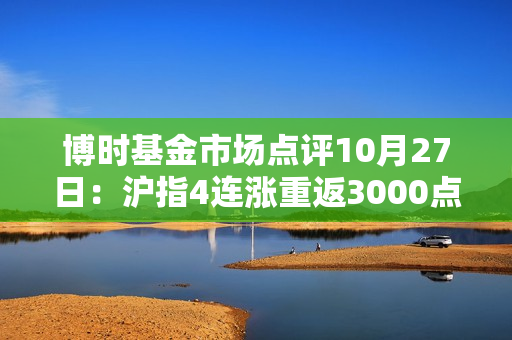 博时基金市场点评10月27日：沪指4连涨重返3000点之上，成交额接近万亿关口 第1张