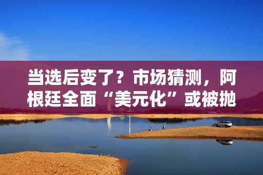 当选后变了？市场猜测，阿根廷全面“美元化”或被抛弃？