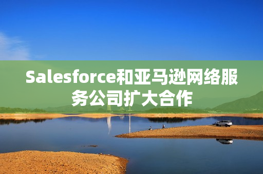 Salesforce和亚马逊网络服务公司扩大合作