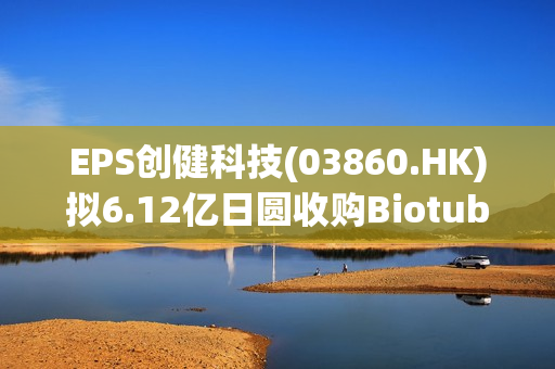 EPS创健科技(03860.HK)拟6.12亿日圆收购Biotube Co.,Ltd约47.3%股份 第1张