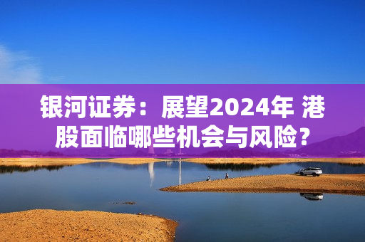 银河证券：展望2024年 港股面临哪些机会与风险？ 第1张