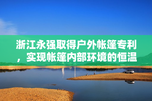 浙江永强取得户外帐篷专利，实现帐篷内部环境的恒温恒湿效果 第1张