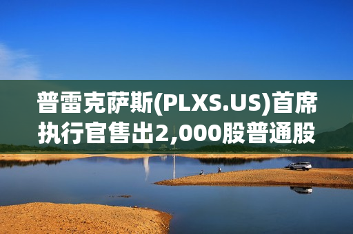 普雷克萨斯(PLXS.US)首席执行官售出2,000股普通股股份，价值约20.29万美元