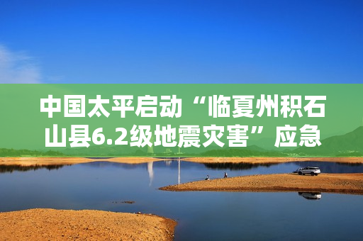 中国太平启动“临夏州积石山县6.2级地震灾害”应急预案 第1张