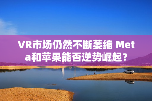 VR市场仍然不断萎缩 Meta和苹果能否逆势崛起？ 第1张