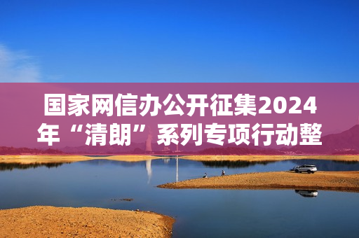 国家网信办公开征集2024年“清朗”系列专项行动整治重点意见建议