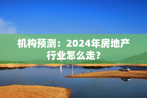 机构预测：2024年房地产行业怎么走？ 第1张